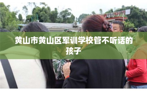 黄山市黄山区军训学校管不听话的孩子