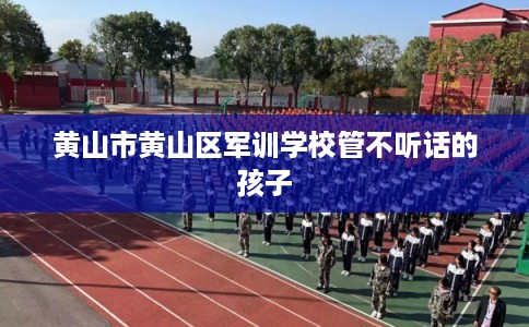 黄山市黄山区军训学校管不听话的孩子