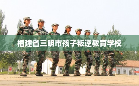 福建省三明市孩子叛逆教育学校
