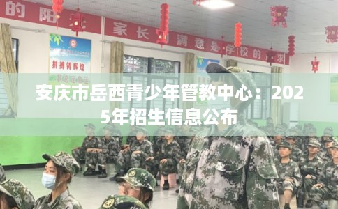 安庆市岳西青少年管教中心：2025年招生信息公布
