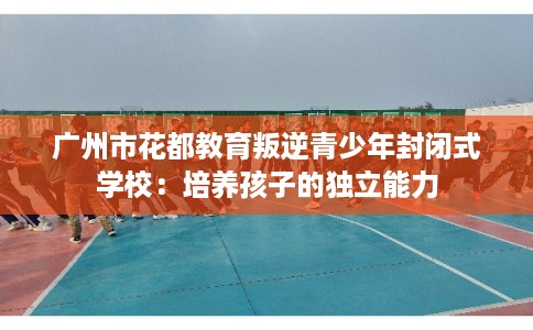 广州市花都教育叛逆青少年封闭式学校：培养孩子的独立能力