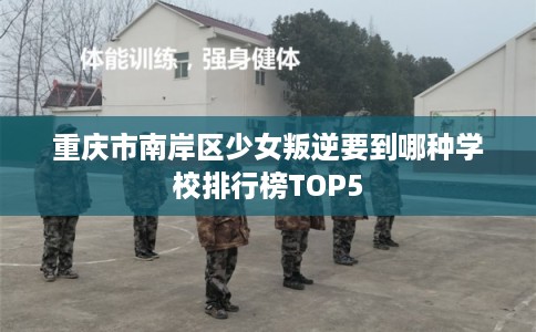 重庆市南岸区少女叛逆要到哪种学校排行榜TOP5