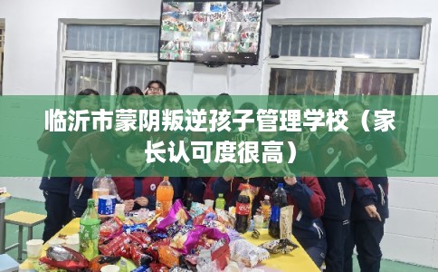 临沂市蒙阴叛逆孩子管理学校（家长认可度很高）