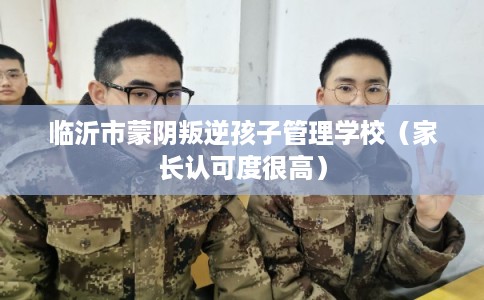 临沂市蒙阴叛逆孩子管理学校（家长认可度很高）