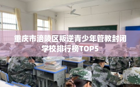 重庆市涪陵区叛逆青少年管教封闭学校排行榜TOP5