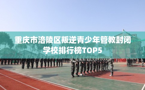 重庆市涪陵区叛逆青少年管教封闭学校排行榜TOP5