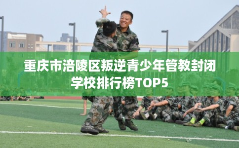 重庆市涪陵区叛逆青少年管教封闭学校排行榜TOP5