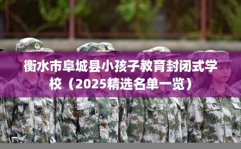 衡水市阜城县小孩子教育封闭式学校（2025精选名单一览）