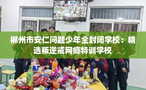 郴州市安仁问题少年全封闭学校：精选叛逆戒网瘾特训学校