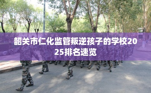 韶关市仁化监管叛逆孩子的学校2025排名速览