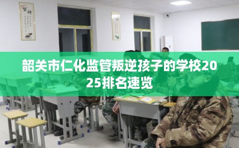 韶关市仁化监管叛逆孩子的学校2025排名速览
