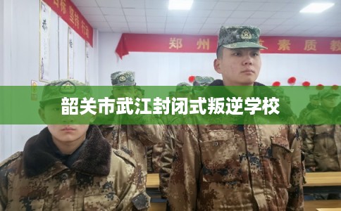韶关市武江封闭式叛逆学校