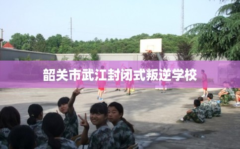 韶关市武江封闭式叛逆学校