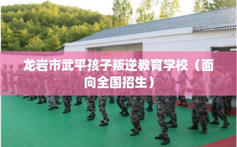 龙岩市武平孩子叛逆教育学校（面向全国招生）