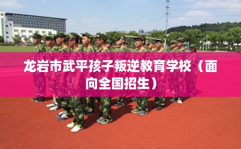 龙岩市武平孩子叛逆教育学校（面向全国招生）