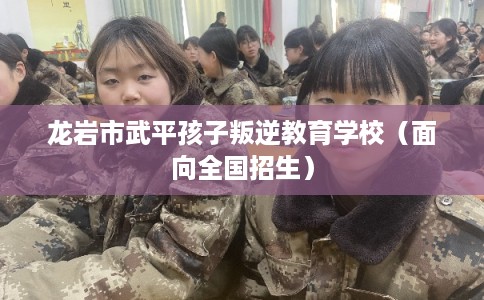 龙岩市武平孩子叛逆教育学校（面向全国招生）