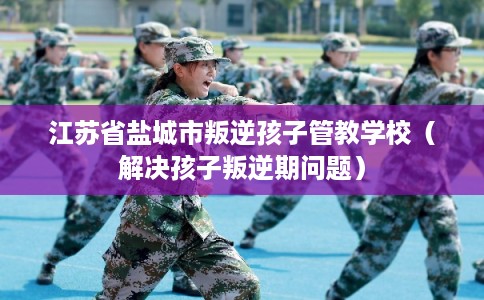 江苏省盐城市叛逆孩子管教学校（解决孩子叛逆期问题）