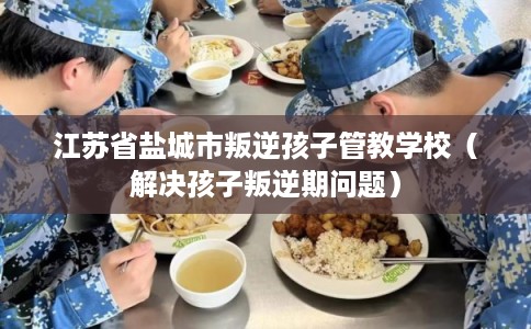 江苏省盐城市叛逆孩子管教学校（解决孩子叛逆期问题）