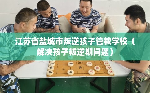 江苏省盐城市叛逆孩子管教学校（解决孩子叛逆期问题）