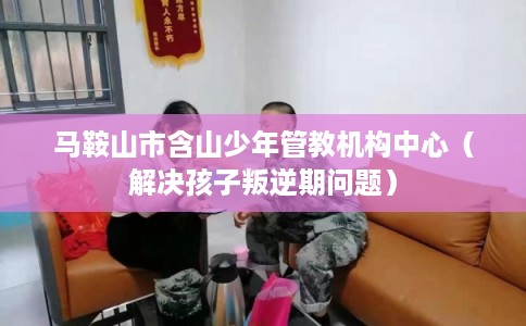 马鞍山市含山少年管教机构中心（解决孩子叛逆期问题）