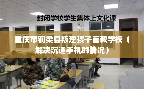 重庆市铜梁县叛逆孩子管教学校（解决沉迷手机的情况）
