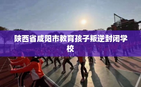 陕西省咸阳市教育孩子叛逆封闭学校