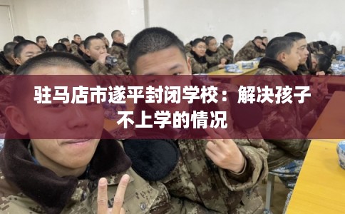 驻马店市遂平封闭学校：解决孩子不上学的情况
