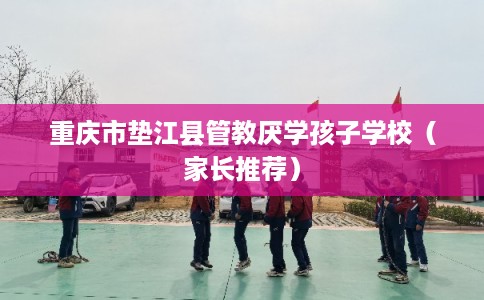 重庆市垫江县管教厌学孩子学校（家长推荐）