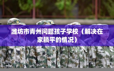 潍坊市青州问题孩子学校（解决在家躺平的情况）