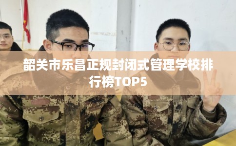 韶关市乐昌正规封闭式管理学校排行榜TOP5