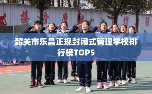 韶关市乐昌正规封闭式管理学校排行榜TOP5