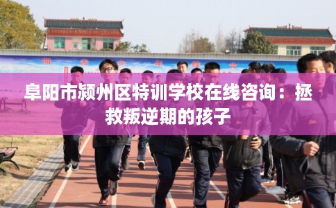 阜阳市颍州区特训学校在线咨询：拯救叛逆期的孩子