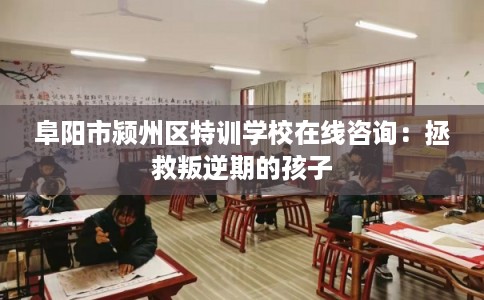 阜阳市颍州区特训学校在线咨询：拯救叛逆期的孩子