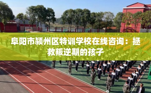 阜阳市颍州区特训学校在线咨询：拯救叛逆期的孩子