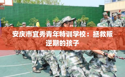 安庆市宜秀青年特训学校：拯救叛逆期的孩子