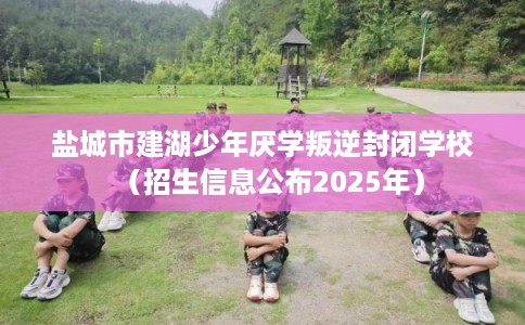 盐城市建湖少年厌学叛逆封闭学校（招生信息公布2025年）