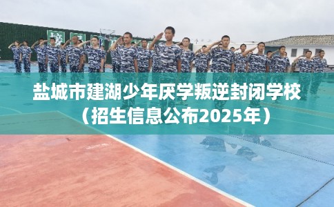 盐城市建湖少年厌学叛逆封闭学校（招生信息公布2025年）