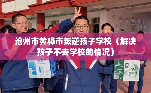 沧州市黄骅市叛逆孩子学校（解决孩子不去学校的情况）