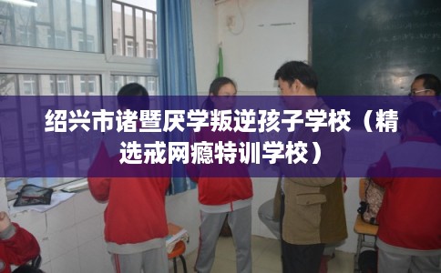 绍兴市诸暨厌学叛逆孩子学校（精选戒网瘾特训学校）
