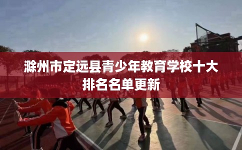 滁州市定远县青少年教育学校十大排名名单更新
