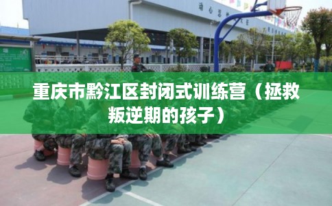 重庆市黔江区封闭式训练营（拯救叛逆期的孩子）