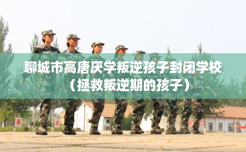 聊城市高唐厌学叛逆孩子封闭学校（拯救叛逆期的孩子）