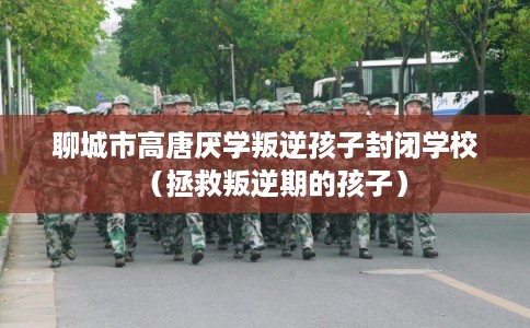 聊城市高唐厌学叛逆孩子封闭学校（拯救叛逆期的孩子）
