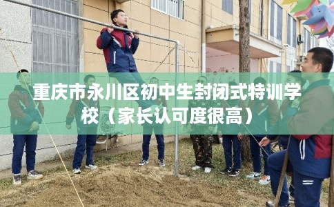 重庆市永川区初中生封闭式特训学校（家长认可度很高）