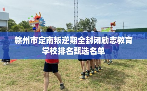 赣州市定南叛逆期全封闭励志教育学校排名甄选名单