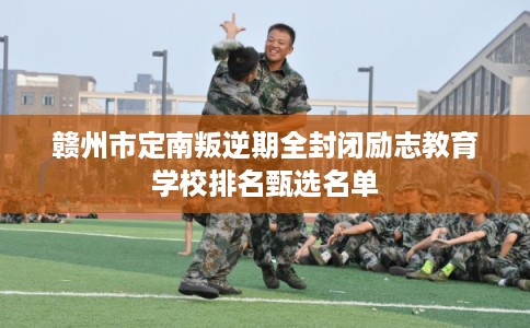 赣州市定南叛逆期全封闭励志教育学校排名甄选名单