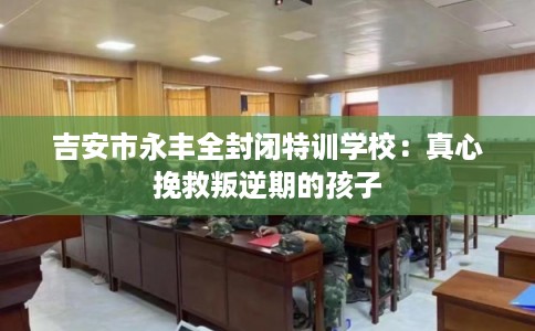 吉安市永丰全封闭特训学校：真心挽救叛逆期的孩子
