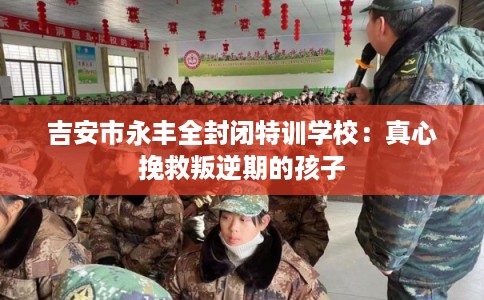 吉安市永丰全封闭特训学校：真心挽救叛逆期的孩子