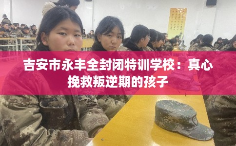 吉安市永丰全封闭特训学校：真心挽救叛逆期的孩子