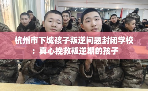 杭州市下城孩子叛逆问题封闭学校：真心挽救叛逆期的孩子